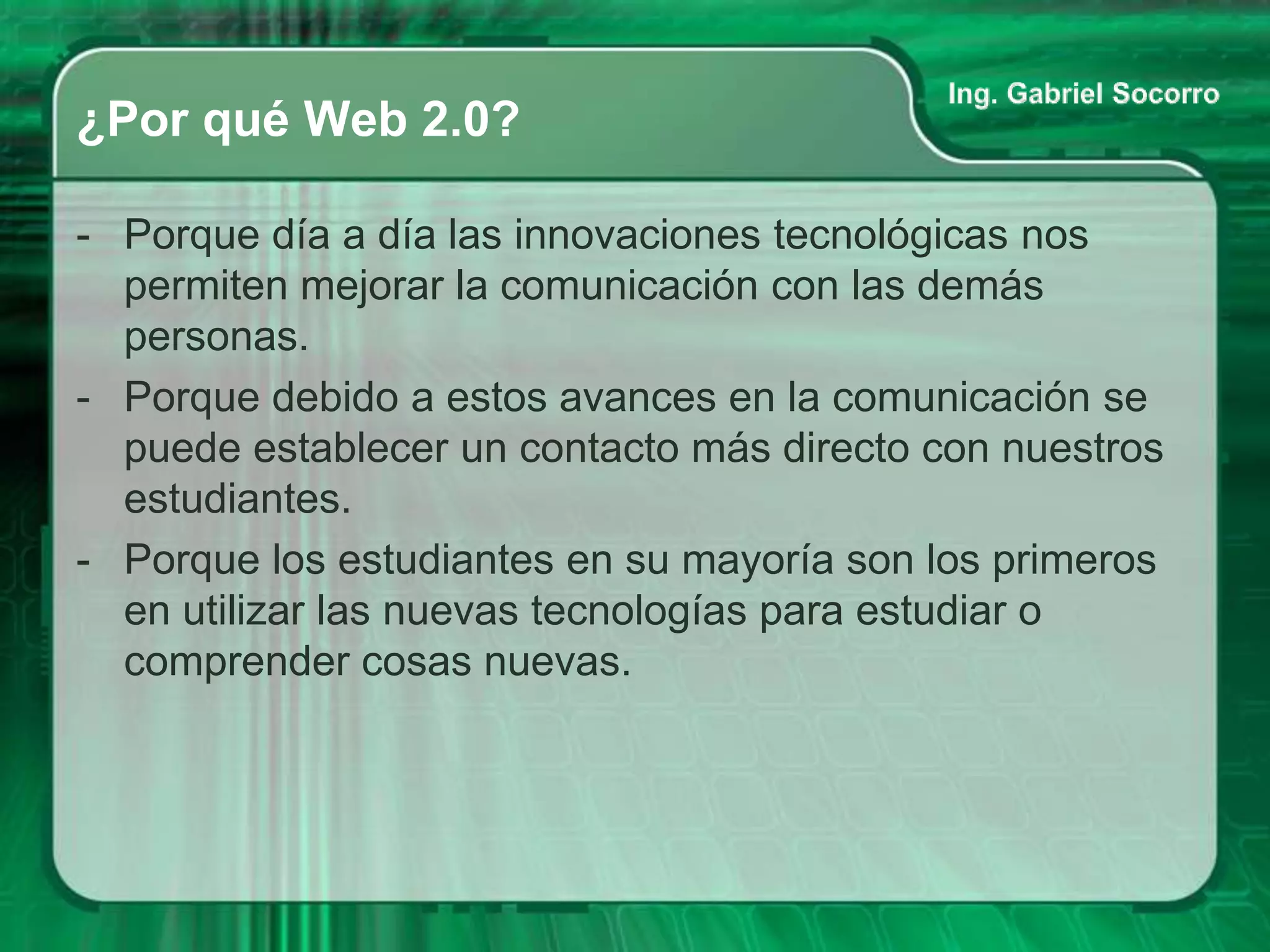 ¿Por qué Web 2.0?

- Porque día a día las innovaciones tecnológicas nos
  permiten mejorar la comunicación con las demás
  personas.
- Porque debido a estos avances en la comunicación se
  puede establecer un contacto más directo con nuestros
  estudiantes.
- Porque los estudiantes en su mayoría son los primeros
  en utilizar las nuevas tecnologías para estudiar o
  comprender cosas nuevas.
 