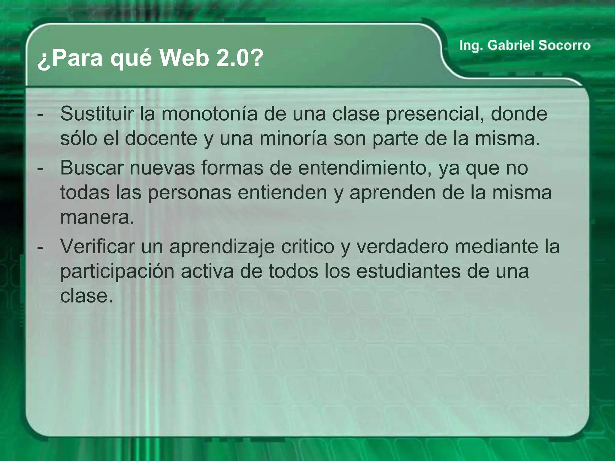 ¿Para qué Web 2.0?

- Sustituir la monotonía de una clase presencial, donde
  sólo el docente y una minoría son parte de la misma.
- Buscar nuevas formas de entendimiento, ya que no
  todas las personas entienden y aprenden de la misma
  manera.
- Verificar un aprendizaje critico y verdadero mediante la
  participación activa de todos los estudiantes de una
  clase.
 