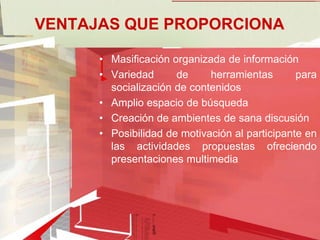 VENTAJAS QUE PROPORCIONA

      • Masificación organizada de información
      • Variedad      de     herramientas       para
        socialización de contenidos
      • Amplio espacio de búsqueda
      • Creación de ambientes de sana discusión
      • Posibilidad de motivación al participante en
        las actividades propuestas ofreciendo
        presentaciones multimedia
 