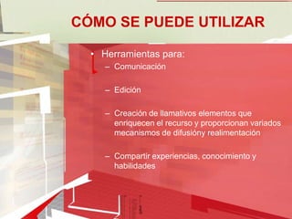 CÓMO SE PUEDE UTILIZAR

  • Herramientas para:
     – Comunicación

     – Edición

     – Creación de llamativos elementos que
       enriquecen el recurso y proporcionan variados
       mecanismos de difusióny realimentación

     – Compartir experiencias, conocimiento y
       habilidades
 