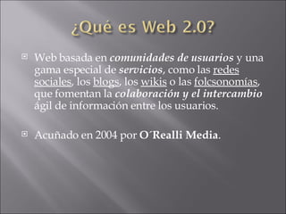 Web basada en  comunidades de usuarios  y una gama especial de  servicios , como las  redes sociales , los  blogs , los  wikis  o las  folcsonomías , que fomentan la  colaboración y el intercambio  ágil de información entre los usuarios.  Acuñado en 2004 por  O´Realli Media . 