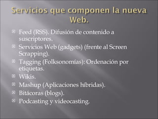 Feed (RSS). Difusión de contenido a suscriptores. Servicios Web (gadgets) (frente al Screen Scrapping). Tagging (Folksonomías): Ordenación por etiquetas. Wikis. Mashup (Aplicaciones híbridas). Bitácoras (blogs). Podcasting y videocasting. 