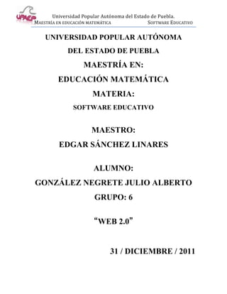 Universidad Popular Autónoma del Estado de Puebla.
MAESTRÍA EN EDUCACIÓN MATEMÁTICA             SOFTWARE EDUCATIVO

    UNIVERSIDAD POPULAR AUTÓNOMA
             DEL ESTADO DE PUEBLA
                   MAESTRÍA EN:
         EDUCACIÓN MATEMÁTICA
                       MATERIA:
               SOFTWARE EDUCATIVO


                      MAESTRO:
         EDGAR SÁNCHEZ LINARES

                       ALUMNO:
GONZÁLEZ NEGRETE JULIO ALBERTO
                       GRUPO: 6

                      “WEB 2.0”


                              31 / DICIEMBRE / 2011
 