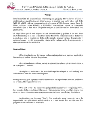 Universidad Popular Autónoma del Estado de Puebla.
 MAESTRÍA EN EDUCACIÓN MATEMÁTICA             SOFTWARE EDUCATIVO

                                       WEB 2.0

El termino WEB 2.0 no es más que el termino para agrupar y diferenciar los avances y
modificaciones significativas en sitios web que se originaron a partir sitios web de la
WEB 1.0 o WEB estática, conceptualmente el termino WEB 2.0 surgió en una lluvia de
ideas realizada entre O'Reilly y MediaLive International, donde se estableció
claramente que la web no se colapsaba sino por el contrario estaba renaciendo con
gran fuerza.

Se dejo claro que la web dejaba de ser unidireccional y pasaba a ser una web
multidireccional, en la cual se establece contacto directo entre los usuarios de la web
permitiendo esto el crecimiento de las redes sociales con sus ventajas de expresión y
opinión, buscar y recibir información, colaboración en la creación de conocimiento y
el compartimiento de contenidos.


Características:


      >Nuestra plataforma de trabajo es la propia página web, que nos suministra
herramientas on-line siempre disponibles.


        >Incentiva el desarrollo de trabajo y aprendizaje colaborativo, esto da lugar a
la “Inteligencia Colectiva”.


       >Enriquece la experiencia del usuario esto provocado por el facil acceso y uso
del contenido web con interfaces amigables.


Como para todo gran logro se necesita la mezcla de los ingredientes exactos, en el caso
de la web 2.0 los ingredientes son:


       >Una web social .- Se caracteriza porque todos sus servicios son participativos.
Los usuarios de las tecnologías 2.0 pueden relacionarse de forma sencilla y abierta con
otras personas, compartir recurso y comunicarse de forma inmediata y simultánea.


      >Aplicaciones en internet (RIAs).- Son realizadas para conseguir hacer la
experiencia con aplicaciones online similar a la que tienen los usuarios con los
programas instalados en su escritorio.
 
