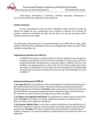 Universidad Popular Autónoma del Estado de Puebla.
 MAESTRÍA EN EDUCACIÓN MATEMÁTICA             SOFTWARE EDUCATIVO

       >Estructuras Orientadas a Servicios.- Permite compartir informacion y
servicios entre diferentes aplicaciones de la web 2.0,


Creative Commons

       Es una corporación sin fines de lucro orientada a darle al autor el poder de
decidir los limites de uso y explotación de su trabajo en internet. Las licencias CC
ayudan a mantener el derecho de autor de una obra, a la vez que permiten ciertas
excepciones bajo ciertas reglas.



Las principales aplicaciones que se pueden distinguir en la WEB 2.0 son: blog, wikis,
podcast, YouTube, Flickr, SlideShare, Del.icio.us., GoogleReader, Redes sociales, Libros
virtuales compartidos, etc.


Implicaciones educativas de la Web 2.0.
   ·   La WEB2.0 constituye un espacio donde se ofrecen amplias formas de generar
       enseñanza-aprendizaje como son los foros, los blogs, las wikis, ya que en ella se
       pueden desarrollar competencias no solo de las que se refieren a las tics, sino
       también a las argumentativas y sobre todo a las de trabajo colaborativo entre
       sus redes de aprendizaje, lo cual exige una nueva disposición del profesorado
       al cambio que lo acerque al manejo de las tics, ya que sería imposible el uso de
       la WEB 2.0



Patrones de diseño para la WEB 2.0
1. La Larga Cola (The Long Tail): Los sitios web pequeños constituyen la gran mayoría
del contenido del Internet; los nichos reducidos constituyen la gran mayoría de las
posibles aplicaciones de Internet. Por tanto: Saque ventaja del uso del autoservicio por
parte del cliente y de la gestión algorítmica de los datos para llegar a la web entera, a
los extremos y no sólo al centro, a la larga cola y no sólo a la cabeza.
2. Los Datos son el siguiente Intel Inside: Las aplicaciones se basan cada vez más en los
datos. Por tanto: Para obtener la ventaja competitiva, busque ser el dueño de una
fuente de datos única y difícil de reproducir.
3. Los Usuarios Añaden Valor: La clave de la ventaja competitiva en las aplicaciones de
Internet es el grado en el que los usuarios añadan sus propios datos a los que usted ya
proporciona. Por tanto: No limite su 'arquitectura de participación' al desarrollo del
software. Implique a sus usuarios implícita y explícitamente en la adición de valor a su
aplicación.
 