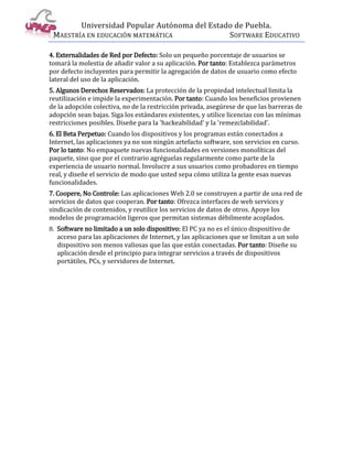 Universidad Popular Autónoma del Estado de Puebla.
 MAESTRÍA EN EDUCACIÓN MATEMÁTICA             SOFTWARE EDUCATIVO

4. Externalidades de Red por Defecto: Solo un pequeño porcentaje de usuarios se
tomará la molestia de añadir valor a su aplicación. Por tanto: Establezca parámetros
por defecto incluyentes para permitir la agregación de datos de usuario como efecto
lateral del uso de la aplicación.
5. Algunos Derechos Reservados: La protección de la propiedad intelectual limita la
reutilización e impide la experimentación. Por tanto: Cuando los beneficios provienen
de la adopción colectiva, no de la restricción privada, asegúrese de que las barreras de
adopción sean bajas. Siga los estándares existentes, y utilice licencias con las mínimas
restricciones posibles. Diseñe para la 'hackeabilidad' y la 'remezclabilidad'.
6. El Beta Perpetuo: Cuando los dispositivos y los programas están conectados a
Internet, las aplicaciones ya no son ningún artefacto software, son servicios en curso.
Por lo tanto: No empaquete nuevas funcionalidades en versiones monolíticas del
paquete, sino que por el contrario agréguelas regularmente como parte de la
experiencia de usuario normal. Involucre a sus usuarios como probadores en tiempo
real, y diseñe el servicio de modo que usted sepa cómo utiliza la gente esas nuevas
funcionalidades.
7. Coopere, No Controle: Las aplicaciones Web 2.0 se construyen a partir de una red de
servicios de datos que cooperan. Por tanto: Ofrezca interfaces de web services y
sindicación de contenidos, y reutilice los servicios de datos de otros. Apoye los
modelos de programación ligeros que permitan sistemas débilmente acoplados.
8. Software no limitado a un solo dispositivo: El PC ya no es el único dispositivo de
  acceso para las aplicaciones de Internet, y las aplicaciones que se limitan a un solo
  dispositivo son menos valiosas que las que están conectadas. Por tanto: Diseñe su
  aplicación desde el principio para integrar servicios a través de dispositivos
  portátiles, PCs, y servidores de Internet.
 
