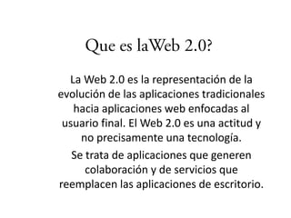 La Web 2.0 es la representación de la
evolución de las aplicaciones tradicionales
   hacia aplicaciones web enfocadas al
 usuario final. El Web 2.0 es una actitud y
     no precisamente una tecnología.
   Se trata de aplicaciones que generen
      colaboración y de servicios que
reemplacen las aplicaciones de escritorio.
 