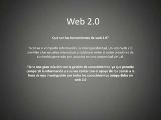 Web 2.0
                 Qué son las herramientas de web 2.0?

 facilitan el compartir información, la interoperabilidad. Un sitio Web 2.0
permite a los usuarios interactuar y colaborar entre sí como creadores de
        contenido generado por usuarios en una comunidad virtual.

Tiene una gran relación con la gestión de conocimientos ya que permite
compartir la información y a su ves contar con el apoyo de los demás a la
 hora de una investigación con todos los conocimientos compartidos en
                                 web 2.0
 