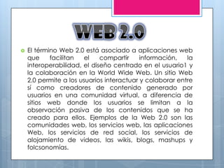    El término Web 2.0 está asociado a aplicaciones web
    que     facilitan   el   compartir     información,   la
    interoperabilidad, el diseño centrado en el usuario1 y
    la colaboración en la World Wide Web. Un sitio Web
    2.0 permite a los usuarios interactuar y colaborar entre
    sí como creadores de contenido generado por
    usuarios en una comunidad virtual, a diferencia de
    sitios web donde los usuarios se limitan a la
    observación pasiva de los contenidos que se ha
    creado para ellos. Ejemplos de la Web 2.0 son las
    comunidades web, los servicios web, las aplicaciones
    Web, los servicios de red social, los servicios de
    alojamiento de videos, las wikis, blogs, mashups y
    folcsonomías.
 