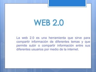 WEB 2.0
La web 2.0 es una herramienta que sirve para
compartir información de diferentes temas y que
permite subir o compartir información entre sus
diferentes usuarios por medio de la internet.
 