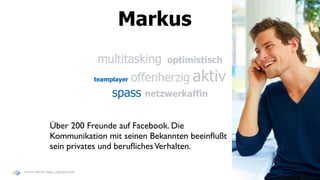Markus
                                   multitasking   optimistisch

                                          offenherzig aktiv
                                  teamplayer

                                       spass netzwerkaffin

               Über 200 Freunde auf Facebook. Die
               Kommunikation mit seinen Bekannten beeinﬂußt
               sein privates und beruﬂiches Verhalten.

Haymo Meran (http://gentics/hm)
 