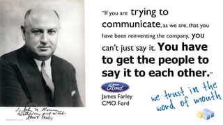 trying to
                  “If you are

                  communicate, as we are, that you
                  have been reinventing the company,   you
                  can’t just say it. You
                                  have
                  to get the people to
                  say it to each other.”
                                                  the
                                               in h
                  James Farley
                                     we tr ust out
                  CMO Ford
                                      word   o fm
www.gentics.com
 