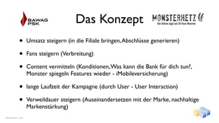 Das Konzept
           •      Umsatz steigern (in die Filiale bringen, Abschlüsse generieren)

           •      Fans steigern (Verbreitung)

           •      Content vermitteln (Konditionen, Was kann die Bank für dich tun?,
                  Monster spiegeln Features wieder - iMobileversicherung)

           •      lange Laufzeit der Kampagne (durch User - User Interaction)

           •      Verweildauer steigern (Auseinandersetzen mit der Marke, nachhaltige
                  Markenstärkung)
www.gentics.com
 