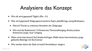 Analysiere das Konzept
           •          Wie oft wird geposted? Täglich (Mo - Fr)

           •          Was wird geposted? Zielgruppenorientierte Topics, Jobofferings, wenig Banktopics,

                  •    Warum? Trends zu erkennen,Verstehen der Zielgruppe

                  •    Wie sind die Reaktionen? 13 Antworten, Themenabhänging, direkte präzise
                       Antworten, Jungs: rauer Umgang

           •          Wann wird interveniert? Auf direkte Anfragen, Mädls: keine Interventionen, Jungs
                      gelöschte Beiträge mit Kommentar

           •          Wie werden damit die Ziele erreicht? Verweildauer steigern
www.gentics.com
 