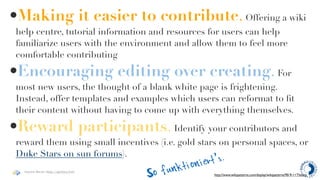 •Making it easier to contribute. Offering a wiki
 help centre, tutorial information and resources for users can help
 familiarize users with the environment and allow them to feel more
 comfortable contributing

•Encouraging editing over creating. For
 most new users, the thought of a blank white page is frightening.
 Instead, offer templates and examples which users can reformat to ﬁt
 their content without having to come up with everything themselves.

•Reward participants. Identify your contributors and
 reward them using small incentives (i.e. gold stars on personal spaces, or
 Duke Stars on sun forums).
                                           kt ioni ert’s
                                                      .
   Haymo Meran (http://gentics/hm)
                                     So fun          http://www.wikipatterns.com/display/wikipatterns/90-9-1+Theory
 
