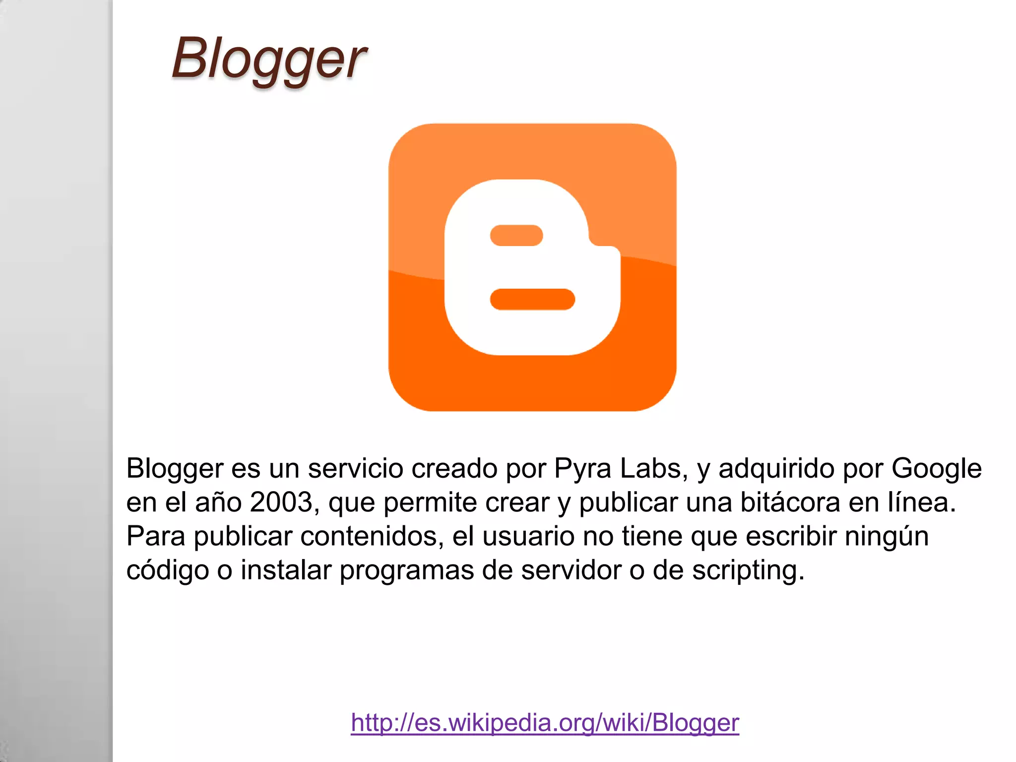 Blogger




Blogger es un servicio creado por Pyra Labs, y adquirido por Google
en el año 2003, que permite crear y publicar una bitácora en línea.
Para publicar contenidos, el usuario no tiene que escribir ningún
código o instalar programas de servidor o de scripting.




                 http://es.wikipedia.org/wiki/Blogger
 