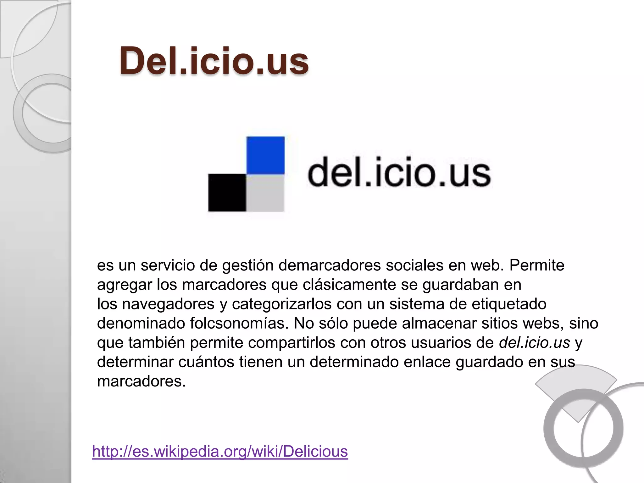 Del.icio.us




es un servicio de gestión demarcadores sociales en web. Permite
agregar los marcadores que clásicamente se guardaban en
los navegadores y categorizarlos con un sistema de etiquetado
denominado folcsonomías. No sólo puede almacenar sitios webs, sino
que también permite compartirlos con otros usuarios de del.icio.us y
determinar cuántos tienen un determinado enlace guardado en sus
marcadores.



http://es.wikipedia.org/wiki/Delicious
 