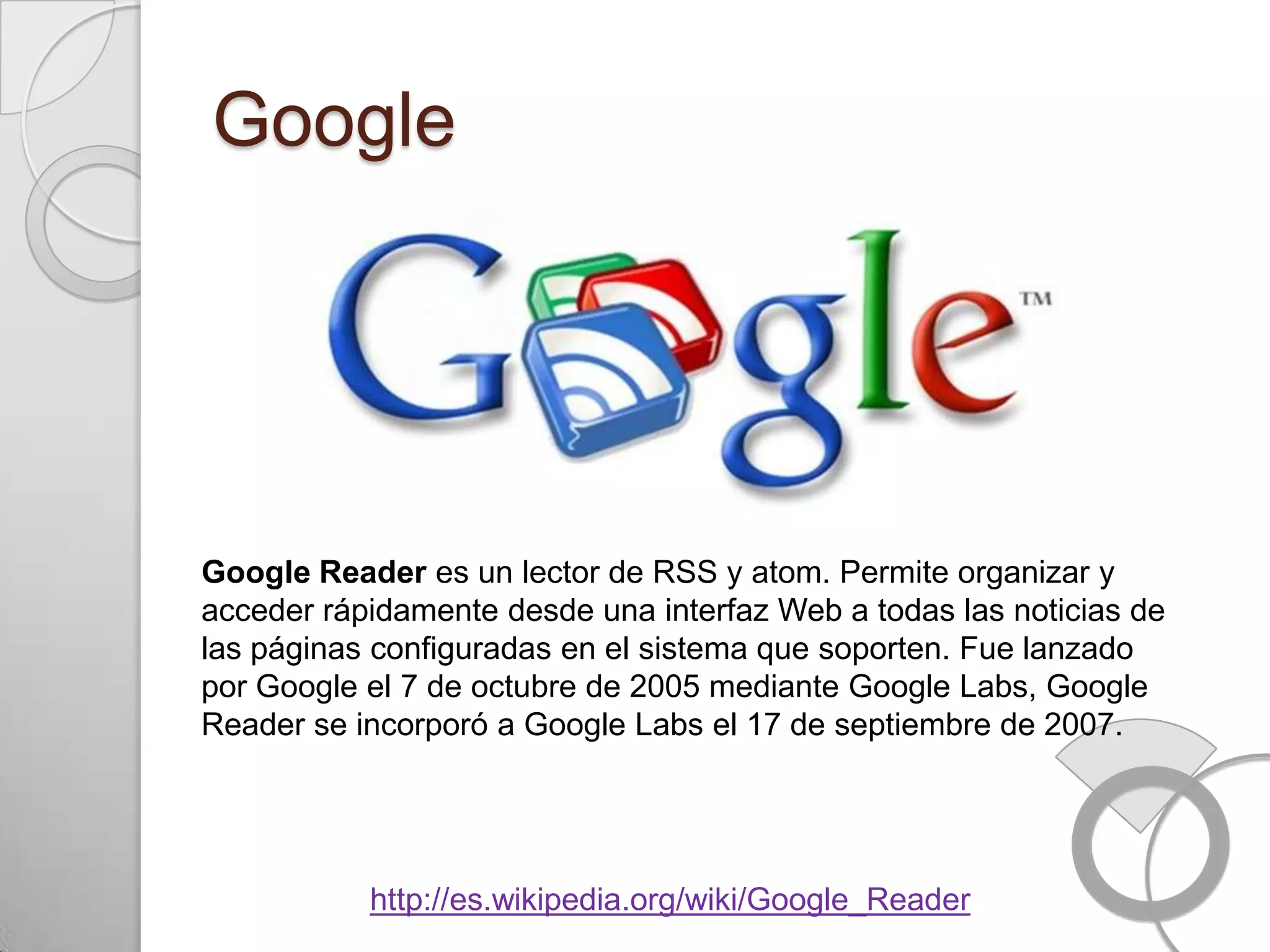 Google




Google Reader es un lector de RSS y atom. Permite organizar y
acceder rápidamente desde una interfaz Web a todas las noticias de
las páginas configuradas en el sistema que soporten. Fue lanzado
por Google el 7 de octubre de 2005 mediante Google Labs, Google
Reader se incorporó a Google Labs el 17 de septiembre de 2007.




           http://es.wikipedia.org/wiki/Google_Reader
 