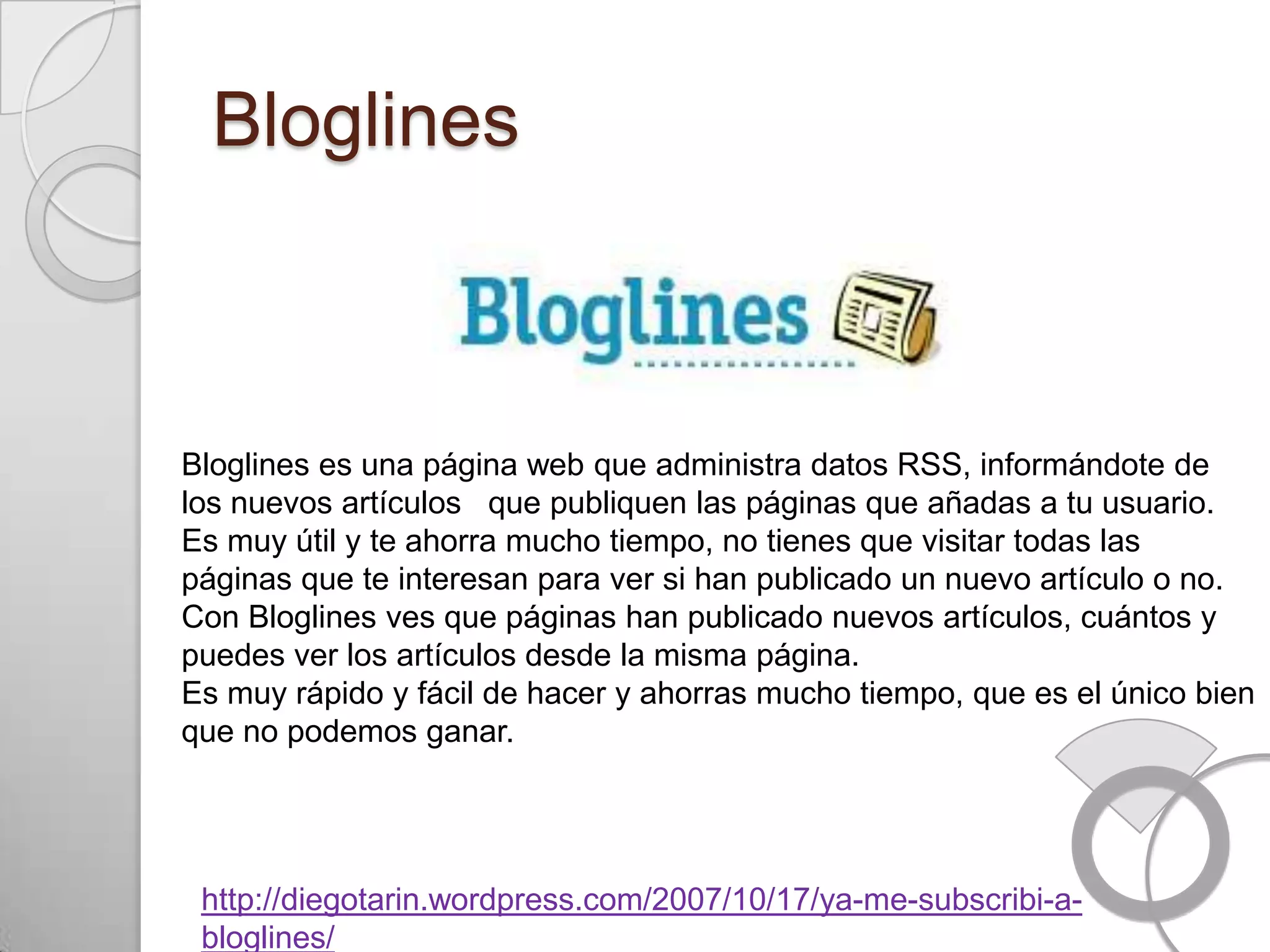 Bloglines



Bloglines es una página web que administra datos RSS, informándote de
los nuevos artículos que publiquen las páginas que añadas a tu usuario.
Es muy útil y te ahorra mucho tiempo, no tienes que visitar todas las
páginas que te interesan para ver si han publicado un nuevo artículo o no.
Con Bloglines ves que páginas han publicado nuevos artículos, cuántos y
puedes ver los artículos desde la misma página.
Es muy rápido y fácil de hacer y ahorras mucho tiempo, que es el único bien
que no podemos ganar.




 http://diegotarin.wordpress.com/2007/10/17/ya-me-subscribi-a-
 bloglines/
 