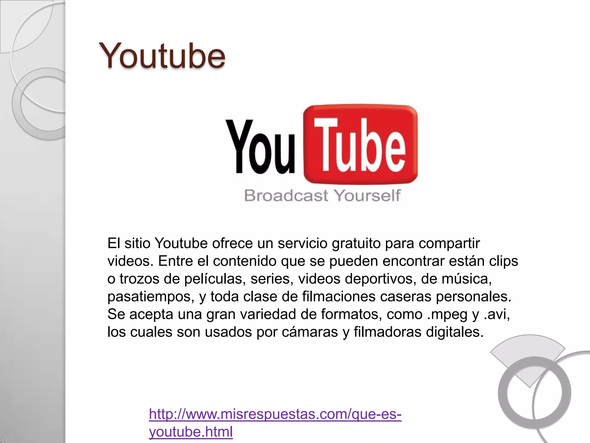 Youtube




El sitio Youtube ofrece un servicio gratuito para compartir
videos. Entre el contenido que se pueden encontrar están clips
o trozos de películas, series, videos deportivos, de música,
pasatiempos, y toda clase de filmaciones caseras personales.
Se acepta una gran variedad de formatos, como .mpeg y .avi,
los cuales son usados por cámaras y filmadoras digitales.




      http://www.misrespuestas.com/que-es-
      youtube.html
 