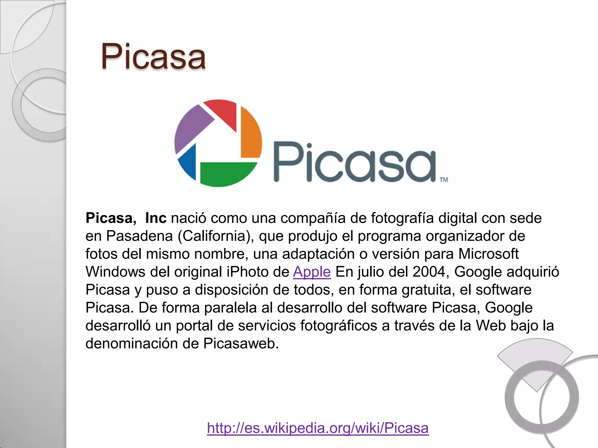 Picasa



Picasa, Inc nació como una compañía de fotografía digital con sede
en Pasadena (California), que produjo el programa organizador de
fotos del mismo nombre, una adaptación o versión para Microsoft
Windows del original iPhoto de Apple En julio del 2004, Google adquirió
Picasa y puso a disposición de todos, en forma gratuita, el software
Picasa. De forma paralela al desarrollo del software Picasa, Google
desarrolló un portal de servicios fotográficos a través de la Web bajo la
denominación de Picasaweb.




                  http://es.wikipedia.org/wiki/Picasa
 