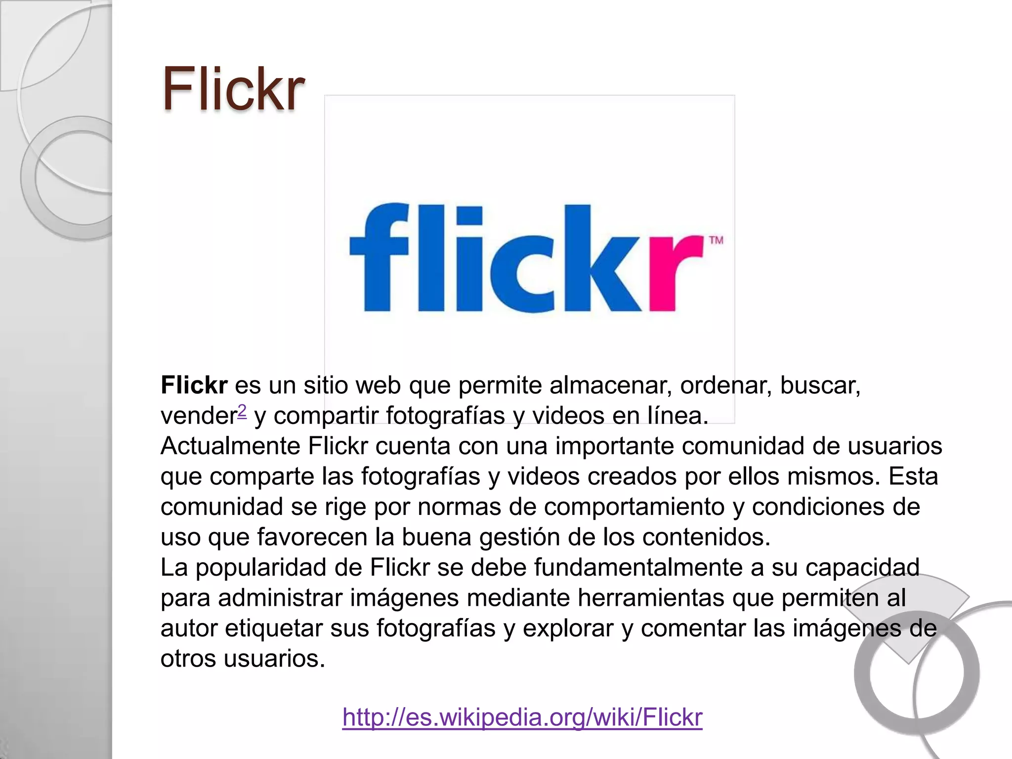 Flickr



Flickr es un sitio web que permite almacenar, ordenar, buscar,
vender2 y compartir fotografías y videos en línea.
Actualmente Flickr cuenta con una importante comunidad de usuarios
que comparte las fotografías y videos creados por ellos mismos. Esta
comunidad se rige por normas de comportamiento y condiciones de
uso que favorecen la buena gestión de los contenidos.
La popularidad de Flickr se debe fundamentalmente a su capacidad
para administrar imágenes mediante herramientas que permiten al
autor etiquetar sus fotografías y explorar y comentar las imágenes de
otros usuarios.

                http://es.wikipedia.org/wiki/Flickr
 