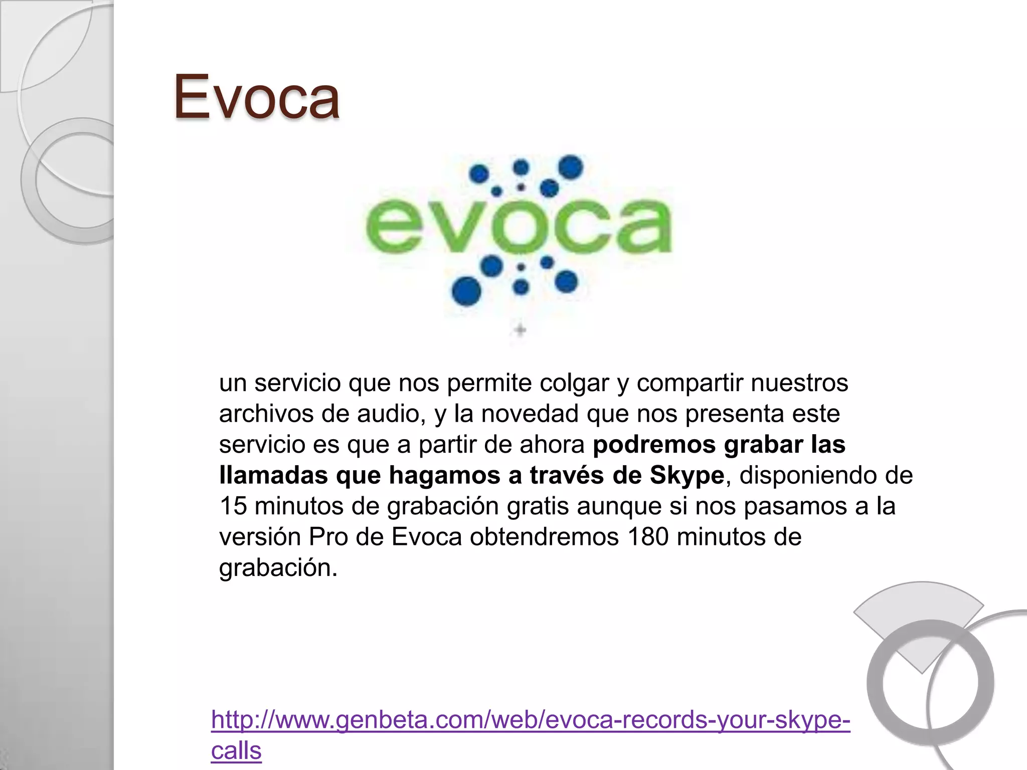 Evoca



 un servicio que nos permite colgar y compartir nuestros
 archivos de audio, y la novedad que nos presenta este
 servicio es que a partir de ahora podremos grabar las
 llamadas que hagamos a través de Skype, disponiendo de
 15 minutos de grabación gratis aunque si nos pasamos a la
 versión Pro de Evoca obtendremos 180 minutos de
 grabación.




 http://www.genbeta.com/web/evoca-records-your-skype-
 calls
 