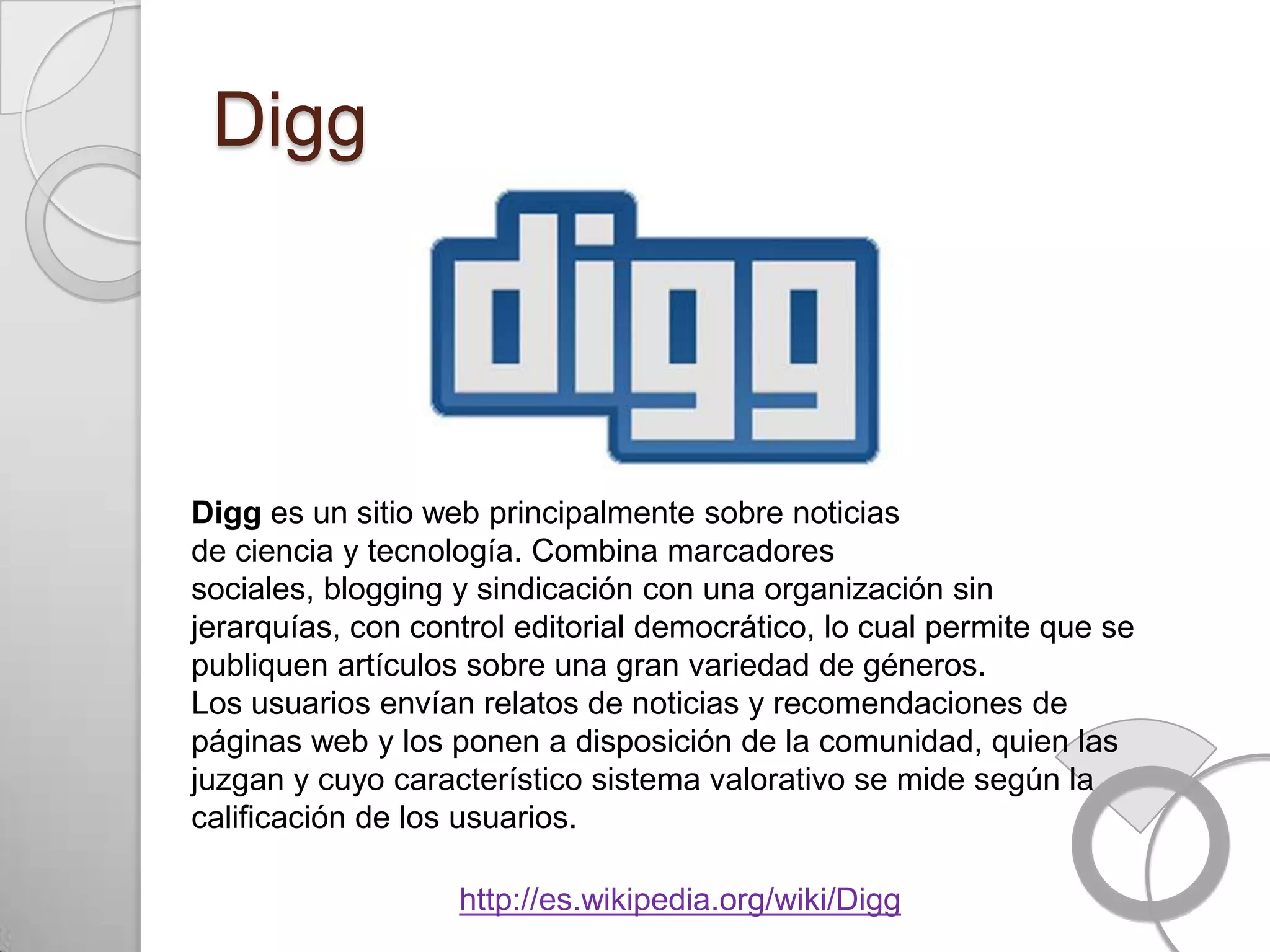 Digg



Digg es un sitio web principalmente sobre noticias
de ciencia y tecnología. Combina marcadores
sociales, blogging y sindicación con una organización sin
jerarquías, con control editorial democrático, lo cual permite que se
publiquen artículos sobre una gran variedad de géneros.
Los usuarios envían relatos de noticias y recomendaciones de
páginas web y los ponen a disposición de la comunidad, quien las
juzgan y cuyo característico sistema valorativo se mide según la
calificación de los usuarios.

                   http://es.wikipedia.org/wiki/Digg
 
