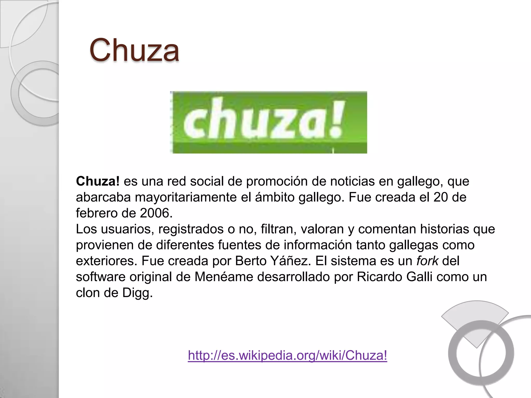 Chuza


Chuza! es una red social de promoción de noticias en gallego, que
abarcaba mayoritariamente el ámbito gallego. Fue creada el 20 de
febrero de 2006.
Los usuarios, registrados o no, filtran, valoran y comentan historias que
provienen de diferentes fuentes de información tanto gallegas como
exteriores. Fue creada por Berto Yáñez. El sistema es un fork del
software original de Menéame desarrollado por Ricardo Galli como un
clon de Digg.



                   http://es.wikipedia.org/wiki/Chuza!
 