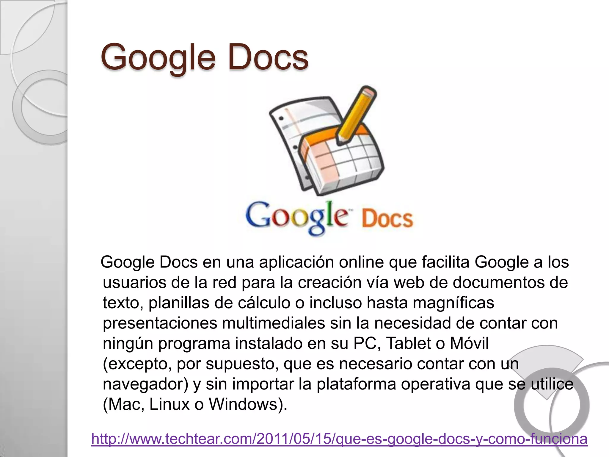 Google Docs




 Google Docs en una aplicación online que facilita Google a los
 usuarios de la red para la creación vía web de documentos de
 texto, planillas de cálculo o incluso hasta magníficas
 presentaciones multimediales sin la necesidad de contar con
 ningún programa instalado en su PC, Tablet o Móvil
 (excepto, por supuesto, que es necesario contar con un
 navegador) y sin importar la plataforma operativa que se utilice
 (Mac, Linux o Windows).

http://www.techtear.com/2011/05/15/que-es-google-docs-y-como-funciona
 