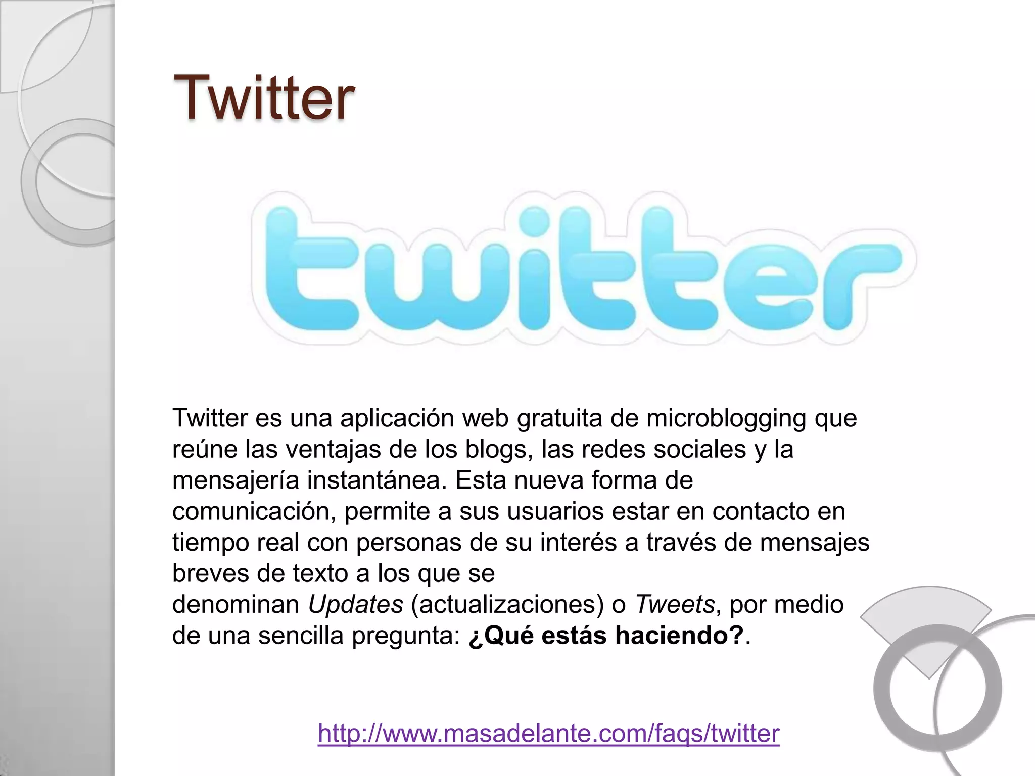 Twitter



Twitter es una aplicación web gratuita de microblogging que
reúne las ventajas de los blogs, las redes sociales y la
mensajería instantánea. Esta nueva forma de
comunicación, permite a sus usuarios estar en contacto en
tiempo real con personas de su interés a través de mensajes
breves de texto a los que se
denominan Updates (actualizaciones) o Tweets, por medio
de una sencilla pregunta: ¿Qué estás haciendo?.


            http://www.masadelante.com/faqs/twitter
 