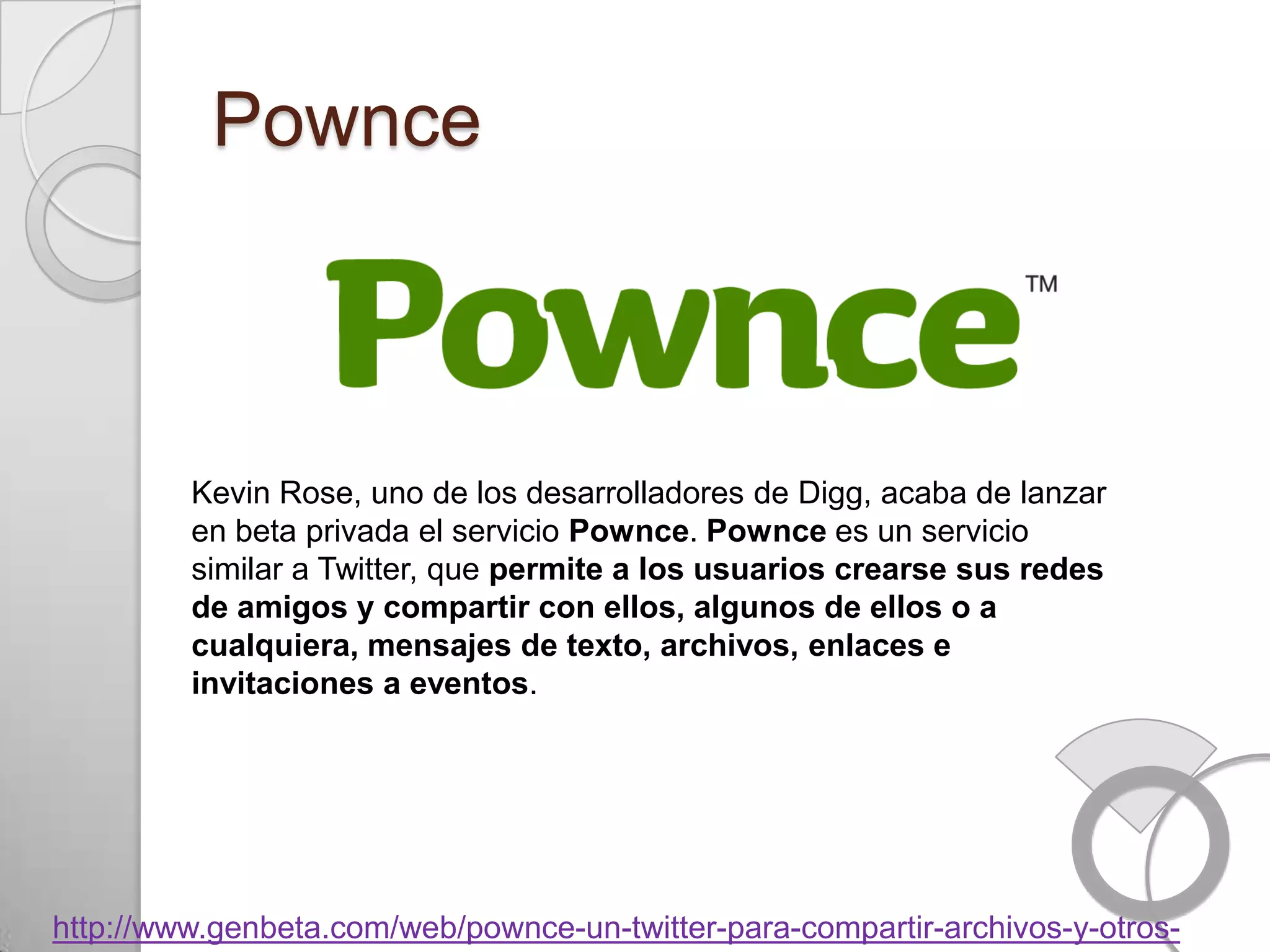 Pownce



         Kevin Rose, uno de los desarrolladores de Digg, acaba de lanzar
         en beta privada el servicio Pownce. Pownce es un servicio
         similar a Twitter, que permite a los usuarios crearse sus redes
         de amigos y compartir con ellos, algunos de ellos o a
         cualquiera, mensajes de texto, archivos, enlaces e
         invitaciones a eventos.




http://www.genbeta.com/web/pownce-un-twitter-para-compartir-archivos-y-otros-
 