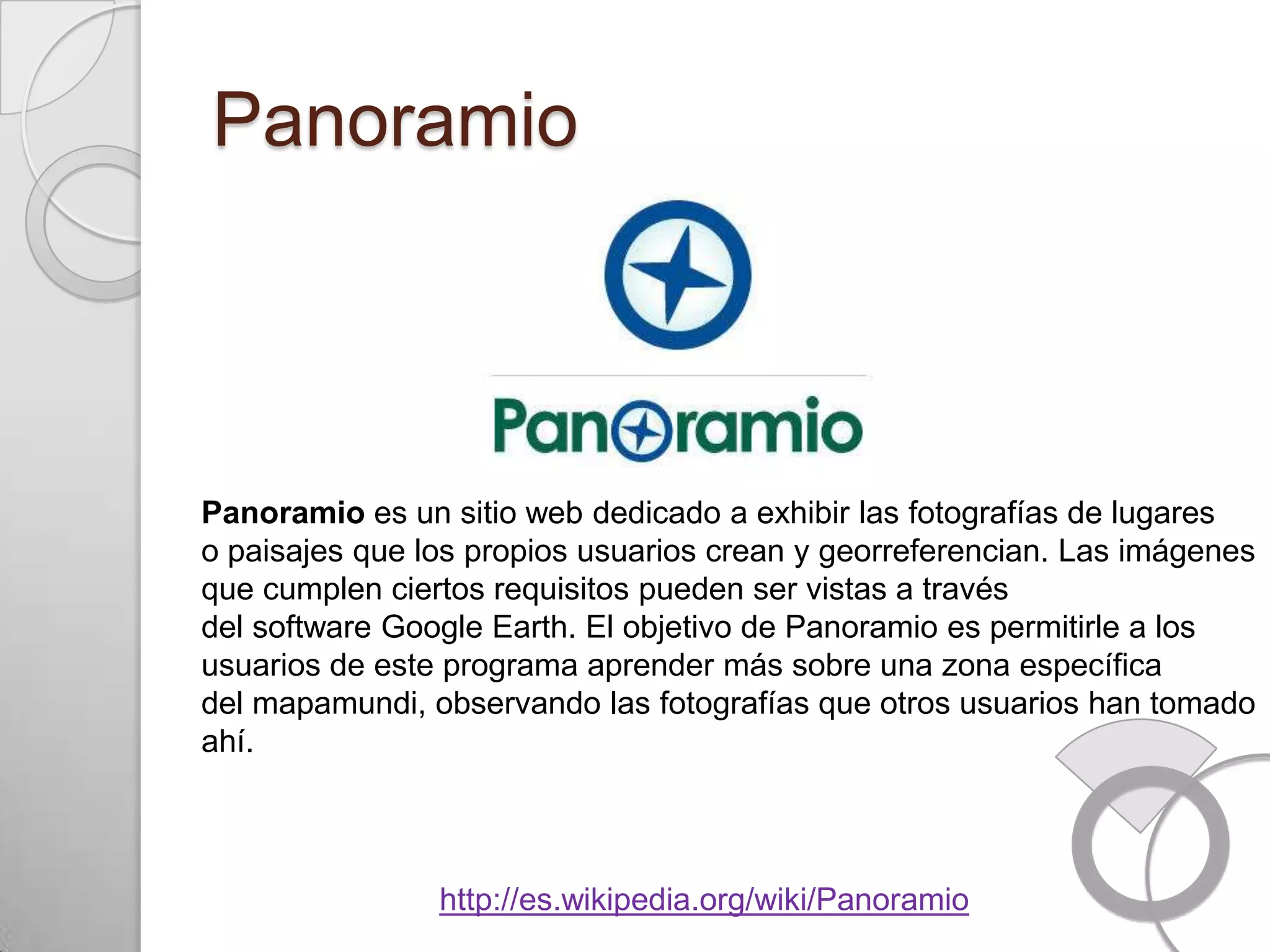 Panoramio



Panoramio es un sitio web dedicado a exhibir las fotografías de lugares
o paisajes que los propios usuarios crean y georreferencian. Las imágenes
que cumplen ciertos requisitos pueden ser vistas a través
del software Google Earth. El objetivo de Panoramio es permitirle a los
usuarios de este programa aprender más sobre una zona específica
del mapamundi, observando las fotografías que otros usuarios han tomado
ahí.



                http://es.wikipedia.org/wiki/Panoramio
 