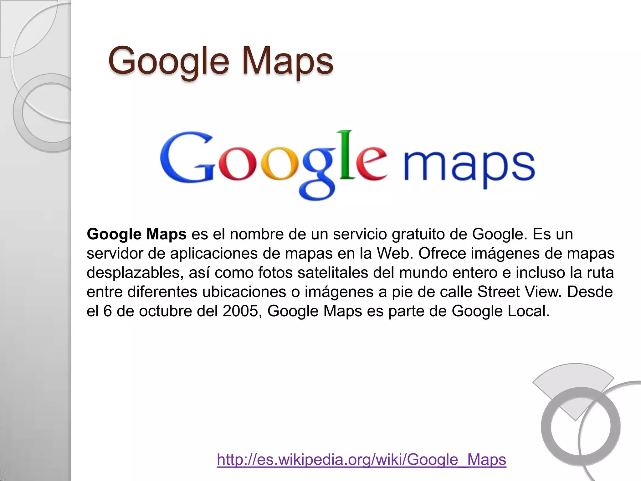 Google Maps



Google Maps es el nombre de un servicio gratuito de Google. Es un
servidor de aplicaciones de mapas en la Web. Ofrece imágenes de mapas
desplazables, así como fotos satelitales del mundo entero e incluso la ruta
entre diferentes ubicaciones o imágenes a pie de calle Street View. Desde
el 6 de octubre del 2005, Google Maps es parte de Google Local.




                  http://es.wikipedia.org/wiki/Google_Maps
 