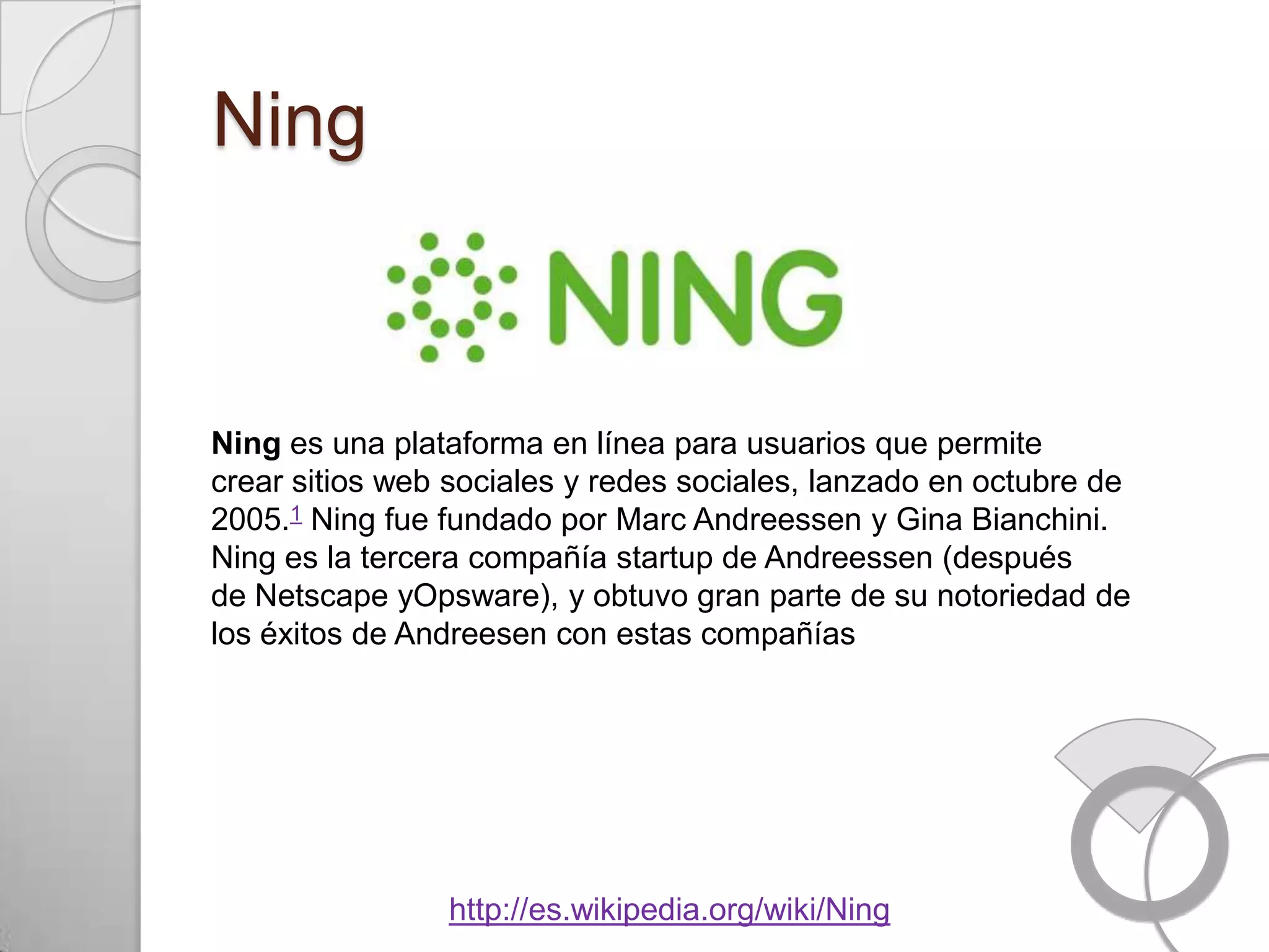 Ning



Ning es una plataforma en línea para usuarios que permite
crear sitios web sociales y redes sociales, lanzado en octubre de
2005.1 Ning fue fundado por Marc Andreessen y Gina Bianchini.
Ning es la tercera compañía startup de Andreessen (después
de Netscape yOpsware), y obtuvo gran parte de su notoriedad de
los éxitos de Andreesen con estas compañías




                http://es.wikipedia.org/wiki/Ning
 