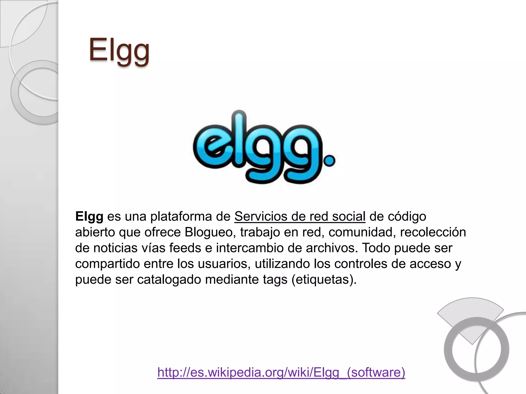 Elgg




Elgg es una plataforma de Servicios de red social de código
abierto que ofrece Blogueo, trabajo en red, comunidad, recolección
de noticias vías feeds e intercambio de archivos. Todo puede ser
compartido entre los usuarios, utilizando los controles de acceso y
puede ser catalogado mediante tags (etiquetas).




              http://es.wikipedia.org/wiki/Elgg_(software)
 