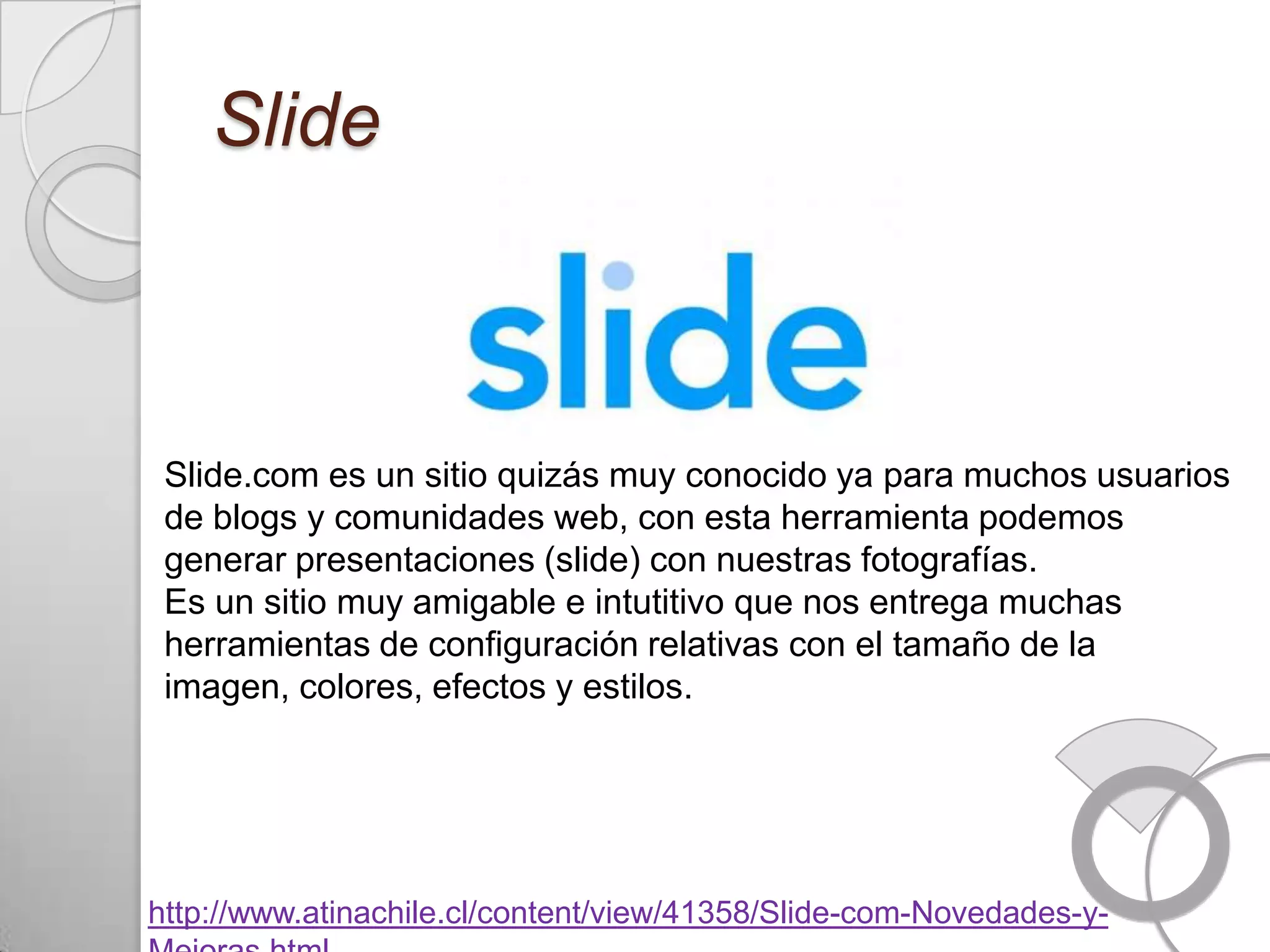Slide



 Slide.com es un sitio quizás muy conocido ya para muchos usuarios
 de blogs y comunidades web, con esta herramienta podemos
 generar presentaciones (slide) con nuestras fotografías.
 Es un sitio muy amigable e intutitivo que nos entrega muchas
 herramientas de configuración relativas con el tamaño de la
 imagen, colores, efectos y estilos.




http://www.atinachile.cl/content/view/41358/Slide-com-Novedades-y-
 