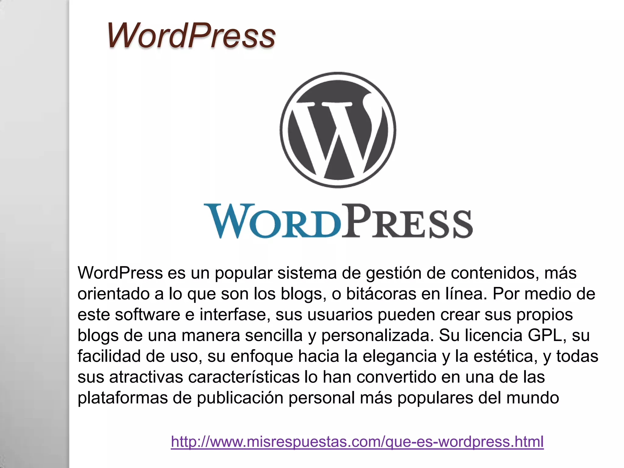 WordPress




WordPress es un popular sistema de gestión de contenidos, más
orientado a lo que son los blogs, o bitácoras en línea. Por medio de
este software e interfase, sus usuarios pueden crear sus propios
blogs de una manera sencilla y personalizada. Su licencia GPL, su
facilidad de uso, su enfoque hacia la elegancia y la estética, y todas
sus atractivas características lo han convertido en una de las
plataformas de publicación personal más populares del mundo

            http://www.misrespuestas.com/que-es-wordpress.html
 