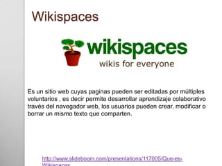Wikispaces




Es un sitio web cuyas paginas pueden ser editadas por múltiples
voluntarios , es decir permite desarrollar aprendizaje colaborativo
través del navegador web, los usuarios pueden crear, modificar o
borrar un mismo texto que comparten.




     http://www.slideboom.com/presentations/117005/Que-es-
 