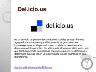 Del.icio.us




es un servicio de gestión demarcadores sociales en web. Permite
agregar los marcadores que clásicamente se guardaban en
los navegadores y categorizarlos con un sistema de etiquetado
denominado folcsonomías. No sólo puede almacenar sitios webs, sino
que también permite compartirlos con otros usuarios de del.icio.us y
determinar cuántos tienen un determinado enlace guardado en sus
marcadores.



http://es.wikipedia.org/wiki/Delicious
 