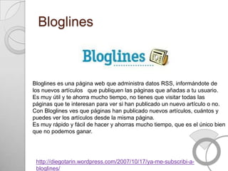 Bloglines



Bloglines es una página web que administra datos RSS, informándote de
los nuevos artículos que publiquen las páginas que añadas a tu usuario.
Es muy útil y te ahorra mucho tiempo, no tienes que visitar todas las
páginas que te interesan para ver si han publicado un nuevo artículo o no.
Con Bloglines ves que páginas han publicado nuevos artículos, cuántos y
puedes ver los artículos desde la misma página.
Es muy rápido y fácil de hacer y ahorras mucho tiempo, que es el único bien
que no podemos ganar.




 http://diegotarin.wordpress.com/2007/10/17/ya-me-subscribi-a-
 bloglines/
 