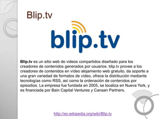 Blip.tv



Blip.tv es un sitio web de videos compartidos diseñado para los
creadores de contenidos generados por usuarios. blip.tv provee a los
creadores de contenidos en vídeo alojamiento web gratuito, da soporte a
una gran variedad de formatos de vídeo, ofrece la distribución mediante
tecnologías como RSS, así como la ordenación de contenidos por
episodios. La empresa fue fundada en 2005, se localiza en Nueva York, y
es financiada por Bain Capital Ventures y Canaan Partners.




                  http://es.wikipedia.org/wiki/Blip.tv
 