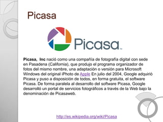 Picasa



Picasa, Inc nació como una compañía de fotografía digital con sede
en Pasadena (California), que produjo el programa organizador de
fotos del mismo nombre, una adaptación o versión para Microsoft
Windows del original iPhoto de Apple En julio del 2004, Google adquirió
Picasa y puso a disposición de todos, en forma gratuita, el software
Picasa. De forma paralela al desarrollo del software Picasa, Google
desarrolló un portal de servicios fotográficos a través de la Web bajo la
denominación de Picasaweb.




                  http://es.wikipedia.org/wiki/Picasa
 