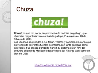 Chuza


Chuza! es una red social de promoción de noticias en gallego, que
abarcaba mayoritariamente el ámbito gallego. Fue creada el 20 de
febrero de 2006.
Los usuarios, registrados o no, filtran, valoran y comentan historias que
provienen de diferentes fuentes de información tanto gallegas como
exteriores. Fue creada por Berto Yáñez. El sistema es un fork del
software original de Menéame desarrollado por Ricardo Galli como un
clon de Digg.



                   http://es.wikipedia.org/wiki/Chuza!
 
