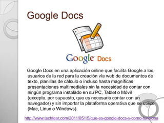 Google Docs




 Google Docs en una aplicación online que facilita Google a los
 usuarios de la red para la creación vía web de documentos de
 texto, planillas de cálculo o incluso hasta magníficas
 presentaciones multimediales sin la necesidad de contar con
 ningún programa instalado en su PC, Tablet o Móvil
 (excepto, por supuesto, que es necesario contar con un
 navegador) y sin importar la plataforma operativa que se utilice
 (Mac, Linux o Windows).

http://www.techtear.com/2011/05/15/que-es-google-docs-y-como-funciona
 