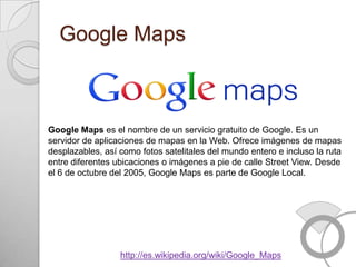 Google Maps



Google Maps es el nombre de un servicio gratuito de Google. Es un
servidor de aplicaciones de mapas en la Web. Ofrece imágenes de mapas
desplazables, así como fotos satelitales del mundo entero e incluso la ruta
entre diferentes ubicaciones o imágenes a pie de calle Street View. Desde
el 6 de octubre del 2005, Google Maps es parte de Google Local.




                  http://es.wikipedia.org/wiki/Google_Maps
 