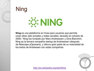 Ning



Ning es una plataforma en línea para usuarios que permite
crear sitios web sociales y redes sociales, lanzado en octubre de
2005.1 Ning fue fundado por Marc Andreessen y Gina Bianchini.
Ning es la tercera compañía startup de Andreessen (después
de Netscape yOpsware), y obtuvo gran parte de su notoriedad de
los éxitos de Andreesen con estas compañías




                http://es.wikipedia.org/wiki/Ning
 