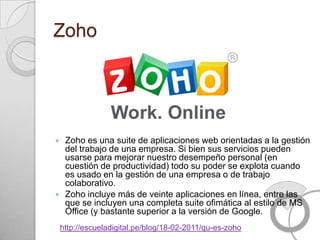 Zoho




    Zoho es una suite de aplicaciones web orientadas a la gestión
     del trabajo de una empresa. Si bien sus servicios pueden
     usarse para mejorar nuestro desempeño personal (en
     cuestión de productividad) todo su poder se explota cuando
     es usado en la gestión de una empresa o de trabajo
     colaborativo.
    Zoho incluye más de veinte aplicaciones en línea, entre las
     que se incluyen una completa suite ofimática al estilo de MS
     Office (y bastante superior a la versión de Google.
    http://escueladigital.pe/blog/18-02-2011/qu-es-zoho
 