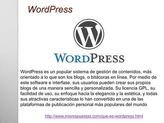 WordPress




WordPress es un popular sistema de gestión de contenidos, más
orientado a lo que son los blogs, o bitácoras en línea. Por medio de
este software e interfase, sus usuarios pueden crear sus propios
blogs de una manera sencilla y personalizada. Su licencia GPL, su
facilidad de uso, su enfoque hacia la elegancia y la estética, y todas
sus atractivas características lo han convertido en una de las
plataformas de publicación personal más populares del mundo

            http://www.misrespuestas.com/que-es-wordpress.html
 