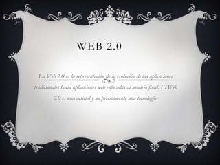 WEB 2.0

  La Web 2.0 es la representación de la evolución de las aplicaciones
tradicionales hacia aplicaciones web enfocadas al usuario final. El Web
         2.0 es una actitud y no precisamente una tecnología.
 